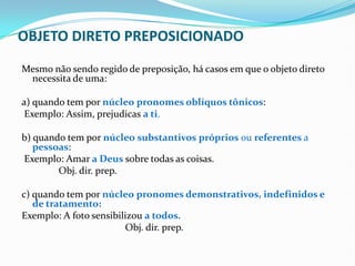 OBJETO DIRETO PREPOSICIONADO
Mesmo não sendo regido de preposição, há casos em que o objeto direto
necessita de uma:
a) quando tem por núcleo pronomes oblíquos tônicos:
Exemplo: Assim, prejudicas a ti.
b) quando tem por núcleo substantivos próprios ou referentes a
pessoas:
Exemplo: Amar a Deus sobre todas as coisas.
Obj. dir. prep.
c) quando tem por núcleo pronomes demonstrativos, indefinidos e
de tratamento:
Exemplo: A foto sensibilizou a todos.
Obj. dir. prep.
 