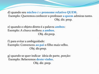 d) quando seu núcleo é o pronome relativo QUEM.
Exemplo: Queremos conhecer o professor a quem admiras tanto.
Obj. dir. prep.
e) quando o objeto direto é a palavra ambos:
Exemplo: A chuva molhou a ambos.
Obj. dir.prep.
f) para evitar a ambiguidade:
Exemplo: Convenceu ao pai o filho mais velho.
Obj. dir.prep.
g) quando se quer indicar ideia de parte, porção:
Exemplo: Beberemos deste vinho.
Obj. dir. prep.
 