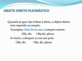OBJETO DIRETO PLEONÁSTICO
Quando se quer dar ênfase à ideia, o objeto direto
vem repetido na oração.
Exemplos: Este livro, eu o comprei ontem.
Obj. dir. Obj.dir. pleon.
As balas, coloquei-as em um pote.
Obj. dir. Obj. dir. pleon.
 