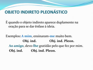 OBJETO INDIRETO PLEONÁSTICO
É quando o objeto indireto aparece duplamente na
oração para se dar ênfase à ideia.
Exemplos: A mim, ensinaram-me muito bem.
Obj. ind. Obj. ind. Pleon.
Ao amigo, devo-lhe gratidão pelo que fez por mim.
Obj. ind. Obj. ind. Pleon.
 