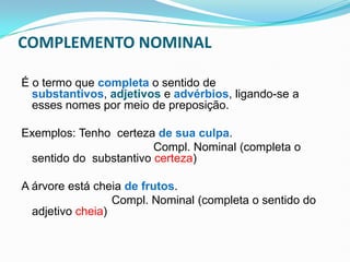 COMPLEMENTO NOMINAL
É o termo que completa o sentido de
substantivos, adjetivos e advérbios, ligando-se a
esses nomes por meio de preposição.
Exemplos: Tenho certeza de sua culpa.
Compl. Nominal (completa o
sentido do substantivo certeza)
A árvore está cheia de frutos.
Compl. Nominal (completa o sentido do
adjetivo cheia)
 