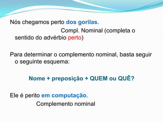 Nós chegamos perto dos gorilas.
Compl. Nominal (completa o
sentido do advérbio perto)
Para determinar o complemento nominal, basta seguir
o seguinte esquema:
Nome + preposição + QUEM ou QUÊ?
Ele é perito em computação.
Complemento nominal
 