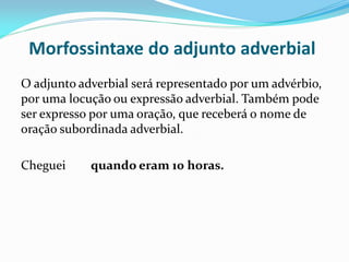 Morfossintaxe do adjunto adverbial
O adjunto adverbial será representado por um advérbio,
por uma locução ou expressão adverbial. Também pode
ser expresso por uma oração, que receberá o nome de
oração subordinada adverbial.
Cheguei quando eram 10 horas.
 