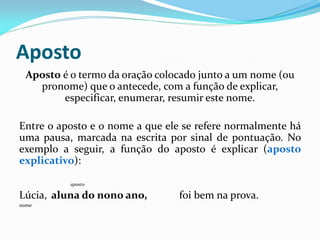 Aposto
Aposto é o termo da oração colocado junto a um nome (ou
pronome) que o antecede, com a função de explicar,
especificar, enumerar, resumir este nome.
Entre o aposto e o nome a que ele se refere normalmente há
uma pausa, marcada na escrita por sinal de pontuação. No
exemplo a seguir, a função do aposto é explicar (aposto
explicativo):
aposto
Lúcia, aluna do nono ano, foi bem na prova.
nome
 