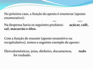 No próximo caso, a função do aposto é enumerar (aposto
enumerativo):
nome aposto
Na despensa havia os seguintes produtos: açúcar, café,
sal, macarrão e óleo.
Com a função de resumir (aposto resumitivo ou
recapitulativo), temos o seguinte exemplo de aposto:
Eletrodomésticos, joias, dinheiro, documentos, tudo
foi roubado.
 