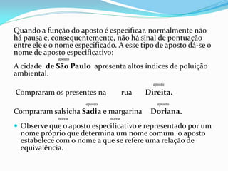 Quando a função do aposto é especificar, normalmente não
há pausa e, consequentemente, não há sinal de pontuação
entre ele e o nome especificado. A esse tipo de aposto dá-se o
nome de aposto especificativo:
aposto
A cidade de São Paulo apresenta altos índices de poluição
ambiental.
aposto
Compraram os presentes na rua Direita.
aposto aposto
Compraram salsicha Sadia e margarina Doriana.
nome nome
 Observe que o aposto especificativo é representado por um
nome próprio que determina um nome comum. 0 aposto
estabelece com o nome a que se refere uma relação de
equivalência.
 
