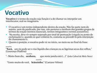 Vocativo
Vocativo é o termo da oração cuja função é a de chamar ou interpelar um
interlocutor, real ou imaginário.
 O vocativo é um termo independente dentro da oração. Não faz parte nem do
sujeito, nem do predicado; por isso, não pertence a nenhum dos grandes grupos de
termos da oração (termos essenciais, termos integrantes e termos acessórios).
 Na escrita, deve vir sempre separado por sinal de pontuação (vírgula ou ponto de
exclamação) e, quando se quer enfatizá-lo, costuma-se precedê-lo pela interjeição
de chamamento ó.
 Quanto à posição, o vocativo pode vir no início, no meio ou no final da frase:
vocativo
"Xará, um rio pode ser o riso líquido das crianças ou as lágrimas secas dos velhos."
(Lourenço Diaféria)
vocativo
"- Muito bom dia, senhora, que nesta janela está (...)" (João Cabral de Melo Neto)
vocativo
"Gosto muito de você, leãozinho." (Caetano Veloso)
 
