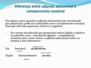 Diferença entre adjunto adnominal e
complemento nominal
Em alguns casos, quando o adjunto adnominal vem introduzido
por preposição, pode ser confundido com o complemento nominal.
Para que não haja equívocos, observe o seguinte:
1. Se o termo introduzido por preposição estiver ligado a adjetivo
ou advérbio, será - sem dúvida alguma - complemento
nominal, pois, como vimos, o adjunto adnominal refere-se
sempre a um substantivo:
compl. nominal
Era favorável ao divórcio.
adjetivo
compl. nominal
Depôs favoravelmente ao réu.
advérbio
 