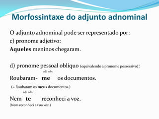 Morfossintaxe do adjunto adnominal
O adjunto adnominal pode ser representado por:
c) pronome adjetivo:
Aqueles meninos chegaram.
d) pronome pessoal oblíquo (equivalendo a pronome possessivo):
adj. adn.
Roubaram- me os documentos.
(= Roubaram os meus documentos.)
adj. adn.
Nem te reconheci a voz.
(Nem reconheci a tua voz.)
 