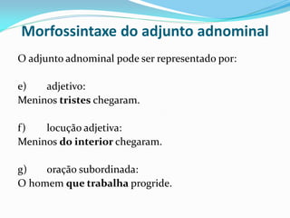 Morfossintaxe do adjunto adnominal
O adjunto adnominal pode ser representado por:
e) adjetivo:
Meninos tristes chegaram.
f) locução adjetiva:
Meninos do interior chegaram.
g) oração subordinada:
O homem que trabalha progride.
 