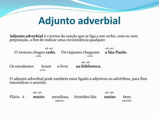 Adjunto adverbial
Adjunto adverbial é o termo da oração que se liga a um verbo, com ou sem
preposição, a fim de indicar uma circunstância qualquer.
adj. adv. adj. adv.
O inverno chegou cedo. Os viajantes chegaram a São Paulo.
verbo verbo
adj. adv.
Os estudantes leram o livro na biblioteca.
verbo
O adjunto adverbial pode também estar ligado a adjetivos ou advérbios, para lhes
intensificar o sentido:
adj. adv. adj. adv.
Flávia é muito estudiosa. Aristides fala muito bem.
adjetivo advérbio
 