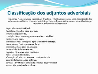 Classificação dos adjuntos adverbiais
Embora a Nomenclatura Gramatical Brasileira (NGB) não apresente uma classificação dos
adjuntos adverbiais, é comum classificá-los de acordo com as inúmeras circunstâncias que
expressam. Vejamos as mais comuns:
lugar: Moro em São Paulo.
finalidade: Estudou para a prova.
tempo: Cheguei cedo.
condição: Nada se consegue sem muito trabalho.
modo: Falava bem.
concessão: Nada conseguiu apesar de tanto esforço.
instrumento: Cortou-se com a faca.
companhia: Saiu com os amigos.
intensidade: Falavam muito.
negação: Ele nunca viaja nas férias.
meio: Ele veio de ônibus.
afirmação: O juiz certamente condenará o réu.
assunto: Falavam sobre política.
dúvida: Talvez ele se candidate ao cargo de governador.
causa: Morreu de tuberculose.
 