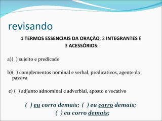 revisando 1 TERMOS ESSENCIAIS DA ORAÇÃO , 2  INTEGRANTES  E  3  ACESSÓRIOS :   a)(  ) sujeito e predicado   b)(  ) complementos nominal e verbal, predicativos, agente da passiva   c) (  ) adjunto adnominal e adverbial, aposto e vocativo   (  )  eu  corro demais;  (  ) eu  corro  demais;  (  ) eu corro  demais ; 