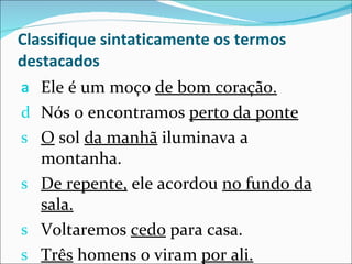 Classifique sintaticamente os termos destacados Ele é um moço  de bom coração. Nós o encontramos  perto da ponte O  sol  da manhã  iluminava a montanha. De repente,  ele acordou  no fundo da sala. Voltaremos  cedo  para casa. Três  homens o viram  por ali. 