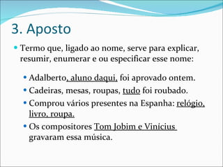 3. Aposto Termo que, ligado ao nome, serve para explicar, resumir, enumerar e ou especificar esse nome: Adalberto , aluno daqui,  foi aprovado ontem. Cadeiras, mesas, roupas,  tudo  foi roubado. Comprou vários presentes na Espanha:  relógio, livro, roupa. Os compositores  Tom Jobim e Vinícius  gravaram essa música. 
