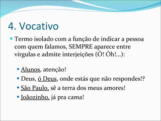 4. Vocativo Termo isolado com a função de indicar a pessoa com quem falamos, SEMPRE aparece entre vírgulas e admite interjeições (Ó! Óh!...): Alunos , atenção! Deus,  ó Deus , onde estás que não respondes!? São Paulo,  sê a terra dos meus amores! Joãozinho,  já pra cama! 