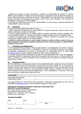 Versão 1.0 – Maio/2013 _____________________________________________________________ 2/2
- participar de eventuais reuniões, treinamentos e palestras de demonstração de produtos do “Sistema
BBOM”, quando poderão ser tratados assuntos relacionados a determinadas novas propostas de produtos ou
novas versões de produtos ou ofertas de serviços do “Sistema BBOM”, ou ainda sobre preço e condições de
serviços, aprovação de planejamentos de equipes, dentre outros temas relevantes e de interesse dos
participantes e associados do “Sistema BBOM”;
- a participar de treinamentos e/ou cursos do “Sistema BBOM”, ou sobre serviços e produtos integrantes do
“Sistema BBOM”, quando convocado.
IV. Restrições
É vedado ao(à) Associado(a) Pessoa Natural / Física:
- utilizar a logomarca da BBOM e/ou do “Sistema BBOM” em qualquer documento, mídia ou evento, sem a
expressa autorização, por escrito da entidade;
- vincular a imagem da BBOM e/ou do “Sistema BBOM” a questões, campanhas, partidos, entidades, entes
ou personalidades políticas, ou a questões relacionadas a trabalho forçado, escravo e ao trabalho infantil;
- reproduzir por qualquer meio, sob qualquer hipótese ou pretexto, materiais ou conteúdos sem a devida
atribuição dos créditos à BBOM e/ou ao “Sistema BBOM”;
- prometer ou efetuar promessas, ou ainda, realizar captação de dinheiro, receitas, angariar fundos, ou
efetuar retenções de comissões de quaisquer indicações de novos / futuros associados ao “Sistema BBOM”,
a qualquer título que seja.
V. Condições para desligamento
1. O(A) Associado(a) Pessoa Natural / Física poderá solicitar o seu desligamento por escrito, a qualquer
tempo, bastando que comunique com um antecedência, enviando a comunicação ao endereço infra indicado
ou solicitando desligamento nos termos do procedimento de cancelamento fixado no portal BBOM
(www.bbom.com.br), acessível mediante utilização do login e senha do Associado(a);
2. A violação de compromissos estabelecidos na Política de Associação BBOM, neste Termo de Associação e
Compromisso BBOM, no Regulamento Geral BBOM ou qualquer normativo interno do “Sistema BBOM” ou,
ainda, na incidência de práticas incompatíveis com os princípios deste e de práticas recorrentes de impactos
comercial e/ou criminal.
VI. Disposições finais
POR FIM, declaro que o presente documento, que ora digitalmente aceito e subscrevo, foi por mim lido e
que foram dirimidas todas as minhas dúvidas a respeito dos seus termos. ASSIM, por ser a expressão da
verdade, ciente dos meus direitos e deveres de Associado(a) Pessoa Natural / Física, em especial de que sou
totalmente independente, autônomo e não empregado da BBOM, tampouco a BBOM é ou pode ser tida
como tomadora de serviços de minhas atividades, dada a minha independência e autonomia, e para que
surta seus jurídicos e legais efeitos, assino este termo.
Local e data:
Aceite Digital do Associado(a)
Pessoa Natural / Física:
Uma cópia eletrônica, em formato PDF, ficará arquivada e à disposição do Associado(a) em sua conta no
portal BBOM (www.bbom.com.br), acessível mediante utilização do login e senha.
Embrasystem Tecnologia em Sistemas, Importação e Exportação LTDA.
CNPJ/MF nº 01.029.712/0001-04
A/C Sr. João Francisco de Paulo (sócio majoritário)
Rua Voluntário João dos Santos nº 1663
Indaiatuba / SP – Vila Teller – CEP: 13.330-230
Fone/Fax: (55 19) 3801-9292
Recebido Pela BBOM
Data Hora
______________________
/ / Visto
 