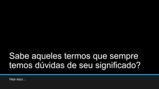 Sabe aqueles termos que sempre
temos dúvidas de seu significado?
Veja aqui...
 