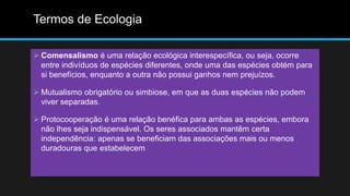Termos de Ecologia
 Comensalismo é uma relação ecológica interespecífica, ou seja, ocorre
entre indivíduos de espécies diferentes, onde uma das espécies obtém para
si benefícios, enquanto a outra não possui ganhos nem prejuízos.
 Mutualismo obrigatório ou simbiose, em que as duas espécies não podem
viver separadas.
 Protocooperação é uma relação benéfica para ambas as espécies, embora
não lhes seja indispensável. Os seres associados mantêm certa
independência: apenas se beneficiam das associações mais ou menos
duradouras que estabelecem
 