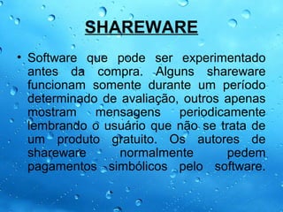 SHAREWARE
• Software que pode ser experimentado
  antes da compra. Alguns shareware
  funcionam somente durante um período
  determinado de avaliação, outros apenas
  mostram    mensagens periodicamente
  lembrando o usuário que não se trata de
  um produto gratuito. Os autores de
  shareware      normalmente       pedem
  pagamentos simbólicos pelo software.
 