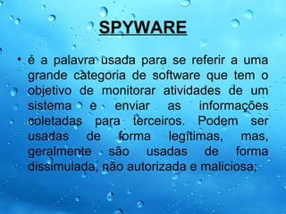 SPYWARE
• é a palavra usada para se referir a uma
  grande categoria de software que tem o
  objetivo de monitorar atividades de um
  sistema e enviar as informações
  coletadas para terceiros. Podem ser
  usadas de forma legítimas, mas,
  geralmente são usadas de forma
  dissimulada, não autorizada e maliciosa;
 