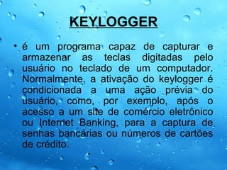 KEYLOGGER
• é um programa capaz de capturar e
  armazenar as teclas digitadas pelo
  usuário no teclado de um computador.
  Normalmente, a ativação do keylogger é
  condicionada a uma ação prévia do
  usuário, como, por exemplo, após o
  acesso a um site de comércio eletrônico
  ou Internet Banking, para a captura de
  senhas bancárias ou números de cartões
  de crédito.
 