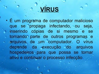 VÍRUS
• É um programa de computador malicioso
  que se propaga infectando, ou seja,
  inserindo cópias de si mesmo e se
  tornando parte de outros programas e
  arquivos de um computador. O vírus
  depende da execução do arquivos
  hospedeiros para que possa se tornar
  ativo e continuar o processo infecção.
 
