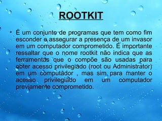 ROOTKIT
• É um conjunto de programas que tem como fim
  esconder e assegurar a presença de um invasor
  em um computador comprometido. É importante
  ressaltar que o nome rootkit não indica que as
  ferramentas que o compõe são usadas para
  obter acesso privilegiado (root ou Administrator)
  em um computador , mas sim para manter o
  acesso privilegiado em um computador
  previamente comprometido.
 