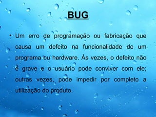BUG

• Um erro de programação ou fabricação que
 causa um defeito na funcionalidade de um
 programa ou hardware. Às vezes, o defeito não
 é grave e o usuário pode conviver com ele;
 outras vezes, pode impedir por completo a
 utilização do produto.
 