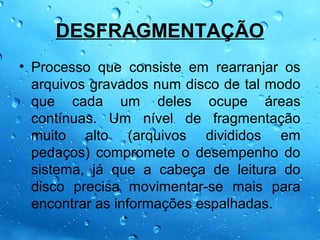DESFRAGMENTAÇÃO
• Processo que consiste em rearranjar os
  arquivos gravados num disco de tal modo
  que cada um deles ocupe áreas
  contínuas. Um nível de fragmentação
  muito alto (arquivos divididos em
  pedaços) compromete o desempenho do
  sistema, já que a cabeça de leitura do
  disco precisa movimentar-se mais para
  encontrar as informações espalhadas.
 