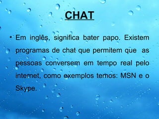 CHAT
• Em inglês, significa bater papo. Existem
 programas de chat que permitem que as
 pessoas conversem em tempo real pelo
 internet, como exemplos temos: MSN e o
 Skype.
 