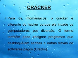 CRACKER

• Para   os   infomaníacos,   o   cracker   é
 diferente do hacker porque ele invade os
 computadores por diversão. O termo
 também pode designar programas que
 desbloqueiam senhas e outras travas de
 softwares pagos (Cracks).
 