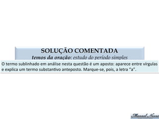 QUESTÃO 02
termos da oração: estudo do período simples
OI	
   Objeto	
  Indireto	
   CN	
   Complemento	
  Nominal	
  
AP	
   Agente	
  da	
  Passiva	
   A	
  ADN	
   Adjunto	
  Adnominal	
  
Carolina	
  fez	
  referência	
  ao	
  livro.	
  
Carolina	
  referiu-­‐se	
  ao	
  livro.	
  
Carolina	
  foi	
  conquistada	
  pelo	
  livro.	
  
A	
  capa	
  do	
  livro	
  foi	
  rasgada	
  por	
  Carolina.	
  
A	
  capa	
  do	
  livro	
  foi	
  rasgada	
  por	
  Carolina.	
  
Júlia	
  ofereceu	
  ﬂores	
  ao	
  professor.	
  
Júlia	
  tem	
  simpa4a	
  pelo	
  professor.	
  
O	
  carro	
  do	
  professor	
  estava	
  no	
  estacionamento.	
  
A	
  rua	
  estava	
  cercada	
  de	
  irlandeses.	
  
Tenho	
  certeza	
  de	
  sua	
  aprovação.	
  
O	
  livro	
  de	
  português	
  ajudou	
  na	
  aprovação.	
  
Joana	
  está	
  certa	
  de	
  que	
  vai	
  passar	
  na	
  prova.	
  
Gostamos	
  de	
  doces.	
  
CN	
  
OI	
  
AP	
  
A	
  ADN	
  
AP	
  
OI	
  
CN	
  
A	
  ADN	
  
AP	
  
CN	
  
A	
  ADN	
  
CN	
  
OI	
  
 
