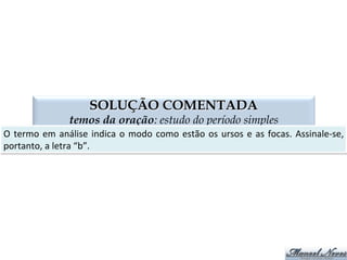 VOCATIVO
termos da oração: estudo do período simples
termo	
  usado	
  para	
  chamar	
  
pode	
  ser	
  virgulado	
  ou	
  exclama,vo	
   na	
  literatura,	
  é	
  chamado	
  de	
  apóstrofe	
  
Era	
  uma	
  vez,	
  um	
  homem	
  que	
  estava	
  pescando,	
  Maria.	
  
Saia	
  já	
  da	
  sala,	
  Marinalva!	
  
Astros,	
  noites,	
  tempestades,	
  rolai	
  das	
  imensidades.	
  
 