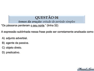 QUESTÃO 03
termos da oração: estudo do período simples
PS	
   Predica4vo	
  do	
  Sujeito	
   PO	
   Predica4vo	
  do	
  Objeto	
  
A	
   Aposto	
   V	
   Voca4vo	
  
Consideramos	
  o	
  projeto	
  inexequível.	
  
Os	
  navios	
  chegaram	
  avariados.	
  
Ana	
  encontrou	
  José	
  entristecida.	
  
Ana	
  encontrou	
  José	
  entristecido.	
  
Maria,	
  não	
  consegui	
  encontrar	
  o	
  livro	
  
José,	
  o	
  padeiro	
  saiu.	
  
José,	
  o	
  padeiro,	
  saiu.	
  
Irritados,	
  pai	
  e	
  ﬁlho	
  saíram	
  de	
  perto	
  do	
  policial.	
  
Carina,	
  minha	
  vizinha,	
  está	
  com	
  dengue.	
  
Fui	
  ao	
  cinema	
  com	
  Clarivaldo,	
  Sinval.	
  
O	
  estudante	
  e	
  a	
  estudante	
  são	
  dedicados.	
  
Entusiasmado,	
  o	
  torcedor	
  gritou	
  durante	
  toda	
  a	
  madrugada.	
  
Venha	
  cá,	
  Marivaldo.	
  
 
