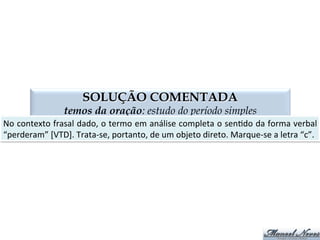 QUESTÃO 03
termos da oração: estudo do período simples
PS	
   Predica4vo	
  do	
  Sujeito	
   PO	
   Predica4vo	
  do	
  Objeto	
  
A	
   Aposto	
   V	
   Voca4vo	
  
Consideramos	
  o	
  projeto	
  inexequível.	
  
Os	
  navios	
  chegaram	
  avariados.	
  
Ana	
  encontrou	
  José	
  entristecida.	
  
Ana	
  encontrou	
  José	
  entristecido.	
  
Maria,	
  não	
  consegui	
  encontrar	
  o	
  livro	
  
José,	
  o	
  padeiro	
  saiu.	
  
José,	
  o	
  padeiro,	
  saiu.	
  
Irritados,	
  pai	
  e	
  ﬁlho	
  saíram	
  de	
  perto	
  do	
  policial.	
  
Carina,	
  minha	
  vizinha,	
  está	
  com	
  dengue.	
  
Fui	
  ao	
  cinema	
  com	
  Clarivaldo,	
  Sinval.	
  
O	
  estudante	
  e	
  a	
  estudante	
  são	
  dedicados.	
  
Entusiasmado,	
  o	
  torcedor	
  gritou	
  durante	
  toda	
  a	
  madrugada.	
  
Venha	
  cá,	
  Marivaldo.	
  
PO	
  
PS	
  
PS	
  
PO	
  
V	
  
V	
  
A	
  
PS	
  
AP	
  
V	
  
PS	
  
PS	
  
V	
  
 