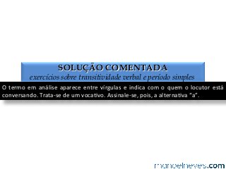 SOLUÇÃO COMENTADA
exercícios sobre transitividade verbal e período simples
O	
  termo	
  em	
  análise	
  aparece	
  entre	
  vírgulas	
  e	
  indica	
  com	
  o	
  quem	
  o	
  locutor	
  está	
  
conversando.	
  Trata-­‐se	
  de	
  um	
  voca4vo.	
  Assinale-­‐se,	
  pois,	
  a	
  alterna4va	
  “a”.	
  
 