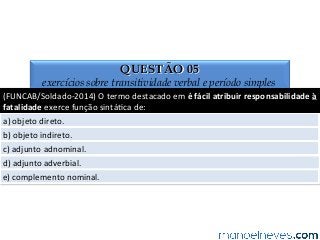 QUESTÃO 05
exercícios sobre transitividade verbal e período simples
(FUNCAB/Soldado-­‐2014)	
  O	
  termo	
  destacado	
  em	
  é	
  fácil	
  atribuir	
  responsabilidade	
  à	
  
fatalidade	
  exerce	
  função	
  sintá4ca	
  de:	
  
a)	
  objeto	
  direto.	
  
b)	
  objeto	
  indireto.	
  
c)	
  adjunto	
  adnominal.	
  
d)	
  adjunto	
  adverbial.	
  
e)	
  complemento	
  nominal.	
  
 