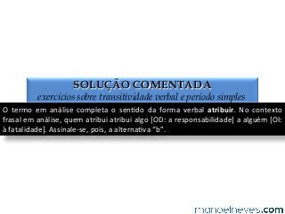 SOLUÇÃO COMENTADA
exercícios sobre transitividade verbal e período simples
O	
   termo	
   em	
   análise	
   completa	
   o	
   sen4do	
   da	
   forma	
   verbal	
   atribuir.	
   No	
   contexto	
  
frasal	
  em	
  análise,	
  quem	
  atribui	
  atribui	
  algo	
  [OD:	
  a	
  responsabilidade]	
  a	
  alguém	
  [OI:	
  
à	
  fatalidade].	
  Assinale-­‐se,	
  pois,	
  a	
  alterna4va	
  “b”.	
  
 