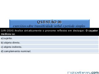 QUESTÃO 06
exercícios sobre transitividade verbal e período simples
(URI-­‐2014)	
  Analise	
  sinta4camente	
  o	
  pronome	
  reﬂexivo	
  em	
  destaque:	
  O	
  caçador	
  
medicou-­‐se.	
  
a)	
  sujeito.	
  
b)	
  objeto	
  direto.	
  
c)	
  objeto	
  indireto.	
  
d)	
  complemento	
  nominal.	
  
 