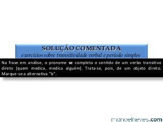 SOLUÇÃO COMENTADA
exercícios sobre transitividade verbal e período simples
Na	
   frase	
   em	
   análise,	
   o	
   pronome	
   se	
   completa	
   o	
   sen4do	
   de	
   um	
   verbo	
   transi4vo	
  
direto	
   [quem	
   medica,	
   medica	
   alguém].	
   Trata-­‐se,	
   pois,	
   de	
   um	
   objeto	
   direto.	
  
Marque-­‐se	
  a	
  alterna4va	
  “b”.	
  
 