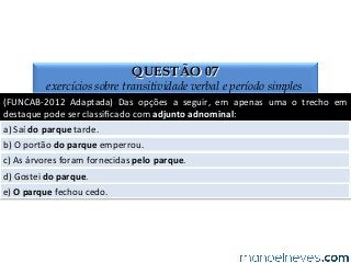 QUESTÃO 07
exercícios sobre transitividade verbal e período simples
(FUNCAB-­‐2012	
   Adaptada)	
   Das	
   opções	
   a	
   seguir,	
   em	
   apenas	
   uma	
   o	
   trecho	
   em	
  
destaque	
  pode	
  ser	
  classiﬁcado	
  com	
  adjunto	
  adnominal:	
  
a)	
  Saí	
  do	
  parque	
  tarde.	
  
b)	
  O	
  portão	
  do	
  parque	
  emperrou.	
  
c)	
  As	
  árvores	
  foram	
  fornecidas	
  pelo	
  parque.	
  
d)	
  Gostei	
  do	
  parque.	
  
e)	
  O	
  parque	
  fechou	
  cedo.	
  
 