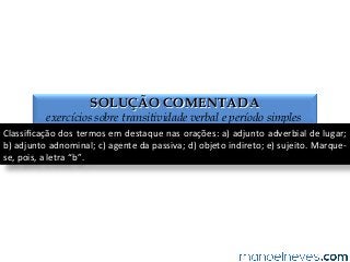 SOLUÇÃO COMENTADA
exercícios sobre transitividade verbal e período simples
Classiﬁcação	
  dos	
  termos	
  em	
  destaque	
  nas	
  orações:	
  a)	
  adjunto	
  adverbial	
  de	
  lugar;	
  
b)	
  adjunto	
  adnominal;	
  c)	
  agente	
  da	
  passiva;	
  d)	
  objeto	
  indireto;	
  e)	
  sujeito.	
  Marque-­‐
se,	
  pois,	
  a	
  letra	
  “b”.	
  
 