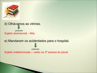d) Olhávamos as vitrines.
        predicado
Sujeito desinencial – Nós

e) Mandaram os acidentados para o hospital.

                      predicado
Sujeito indeterminado – verbo na 3ª pessoa do plural
 
