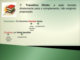      Transitivo Direto: a ação transita
                diretamente para o complemento, não exigindo
                preposição.


Exemplos: Os feirantes tiveram lucro

                             verbo complemento
                            transitivo
                              direto
Ouvimos um forte barulho
   verbo      complemento
 transitivo
   direto
 