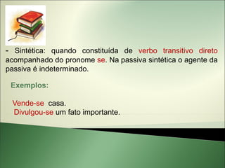 - Sintética: quando constituída de verbo transitivo direto
acompanhado do pronome se. Na passiva sintética o agente da
passiva é indeterminado.

 Exemplos:

 Vende-se casa.
 Divulgou-se um fato importante.
 