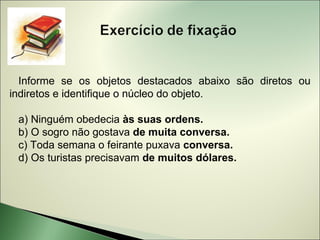 Informe se os objetos destacados abaixo são diretos ou
indiretos e identifique o núcleo do objeto.

 a) Ninguém obedecia às suas ordens.
 b) O sogro não gostava de muita conversa.
 c) Toda semana o feirante puxava conversa.
 d) Os turistas precisavam de muitos dólares.
 