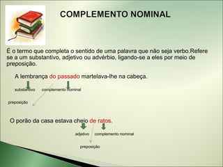É o termo que completa o sentido de uma palavra que não seja verbo.Refere
se a um substantivo, adjetivo ou advérbio, ligando-se a eles por meio de
preposição.

   A lembrança do passado martelava-lhe na cabeça.

   substantivo   complemento nominal


preposição



 O porão da casa estava cheio de ratos.

                                 adjetivo   complemento nominal


                                   preposição
 