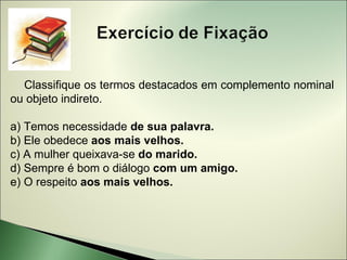 Classifique os termos destacados em complemento nominal
ou objeto indireto.

a) Temos necessidade de sua palavra.
b) Ele obedece aos mais velhos.
c) A mulher queixava-se do marido.
d) Sempre é bom o diálogo com um amigo.
e) O respeito aos mais velhos.
 