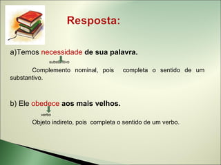 a)Temos necessidade de sua palavra.
             substantivo

       Complemento nominal, pois      completa o sentido de um
substantivo.



b) Ele obedece aos mais velhos.
         verbo

      Objeto indireto, pois completa o sentido de um verbo.
 